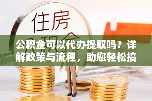 望城公积金可以代办提取吗？详解政策与流程，助您轻松搞定！