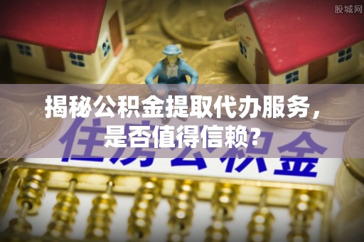 望城揭秘公积金提取代办服务，是否值得信赖？