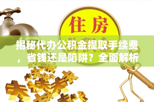 望城揭秘代办公积金提取手续费，省钱还是陷阱？全面解析与避坑指南