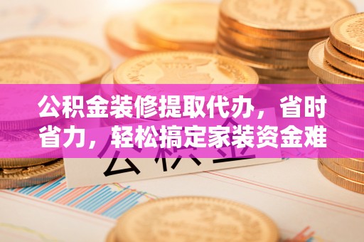 望城公积金装修提取代办，省时省力，轻松搞定家装资金难题