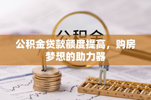 望城公积金贷款额度提高，购房梦想的助力器