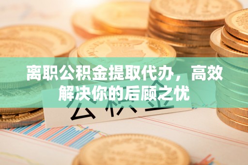 望城离职公积金提取代办，高效解决你的后顾之忧