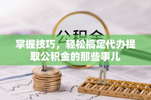 望城掌握技巧，轻松搞定代办提取公积金的那些事儿