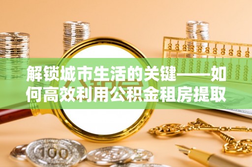 望城解锁城市生活的关键——如何高效利用公积金租房提取实现居住自由