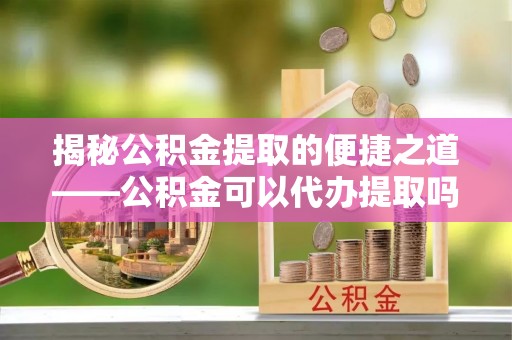 望城揭秘公积金提取的便捷之道——公积金可以代办提取吗？