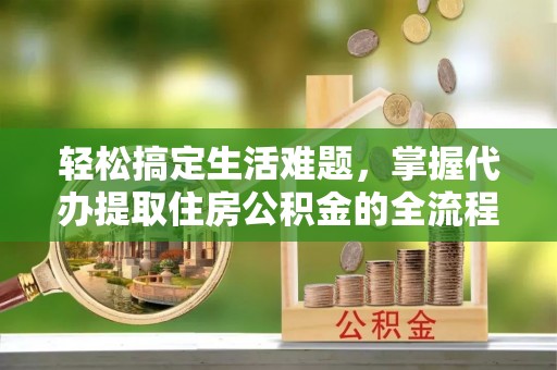 望城轻松搞定生活难题，掌握代办提取住房公积金的全流程