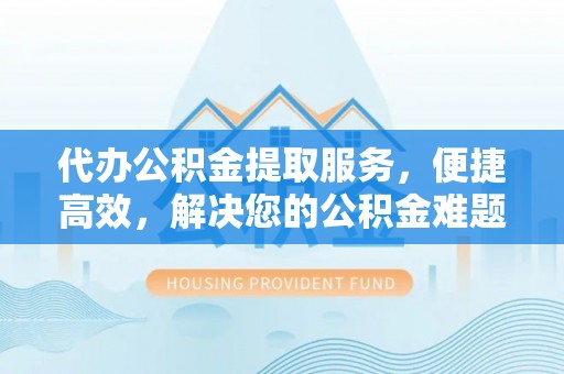 望城代办公积金提取服务，便捷高效，解决您的公积金难题
