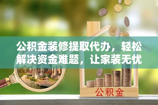 望城公积金装修提取代办，轻松解决资金难题，让家装无忧