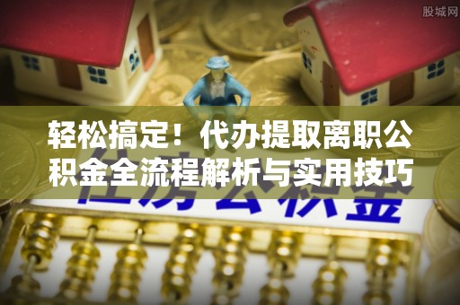 望城轻松搞定！代办提取离职公积金全流程解析与实用技巧