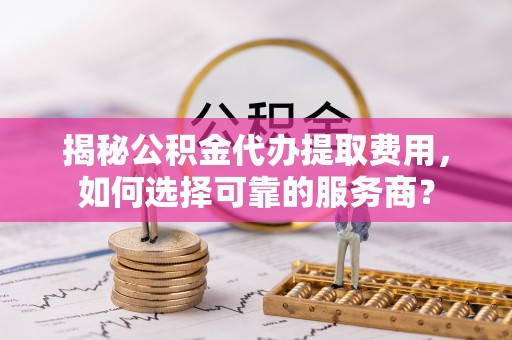 望城揭秘公积金代办提取费用，如何选择可靠的服务商？