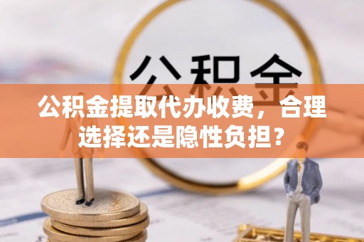 望城公积金提取代办收费，合理选择还是隐性负担？