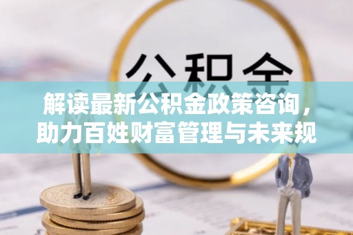 望城解读最新公积金政策咨询，助力百姓财富管理与未来规划