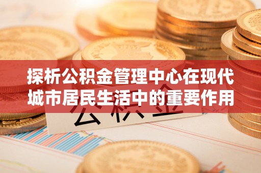 望城探析公积金管理中心在现代城市居民生活中的重要作用