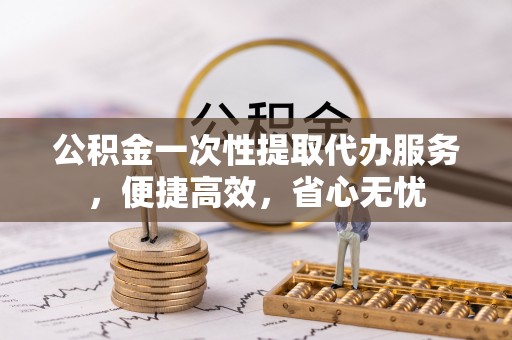 望城公积金一次性提取代办服务，便捷高效，省心无忧