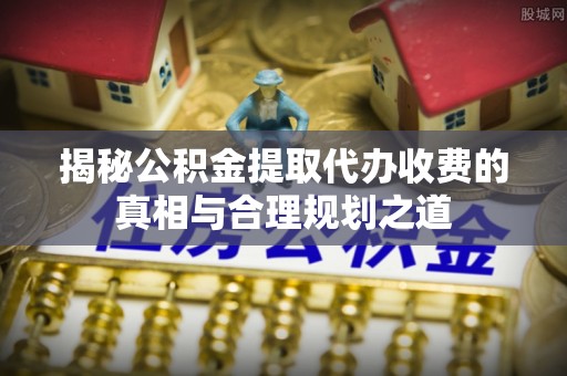 望城揭秘公积金提取代办收费的真相与合理规划之道