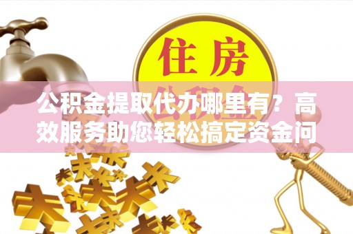望城公积金提取代办哪里有？高效服务助您轻松搞定资金问题