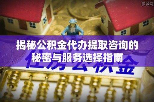 望城揭秘公积金代办提取咨询的秘密与服务选择指南
