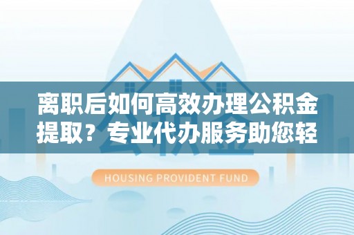 望城离职后如何高效办理公积金提取？专业代办服务助您轻松搞定