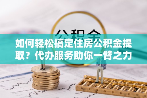 望城如何轻松搞定住房公积金提取？代办服务助你一臂之力
