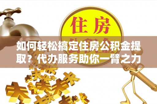 望城如何轻松搞定住房公积金提取？代办服务助你一臂之力