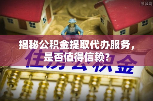 望城揭秘公积金提取代办服务，是否值得信赖？