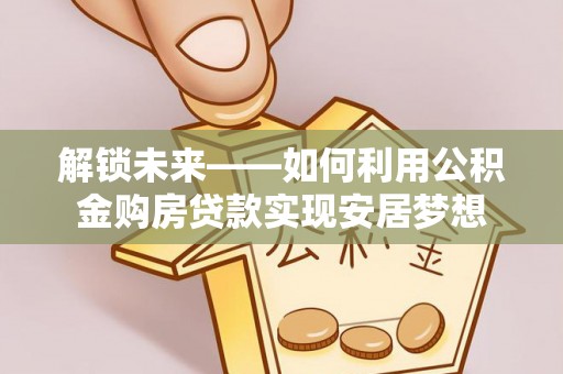 望城解锁未来——如何利用公积金购房贷款实现安居梦想