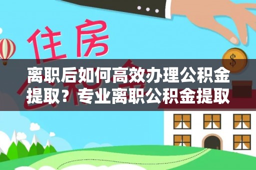 望城离职后如何高效办理公积金提取？专业离职公积金提取代办服务指南
