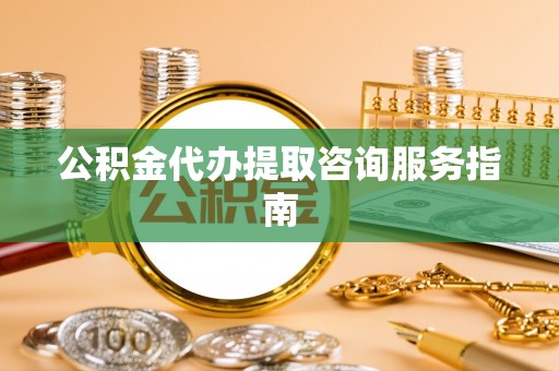 望城公积金代办提取咨询服务指南