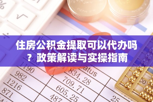 望城住房公积金提取可以代办吗？政策解读与实操指南
