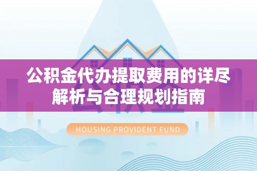 望城公积金代办提取费用的详尽解析与合理规划指南