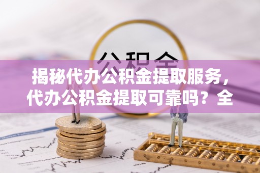 望城揭秘代办公积金提取服务，代办公积金提取可靠吗？全面分析与选择指南