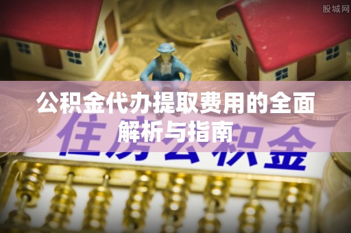 望城公积金代办提取费用的全面解析与指南