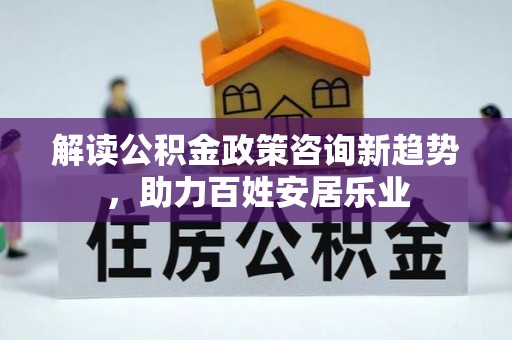 望城解读公积金政策咨询新趋势，助力百姓安居乐业